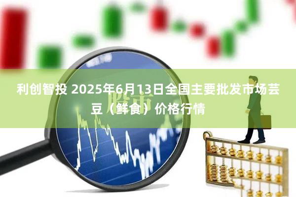 利创智投 2025年6月13日全国主要批发市场芸豆（鲜食）价格行情