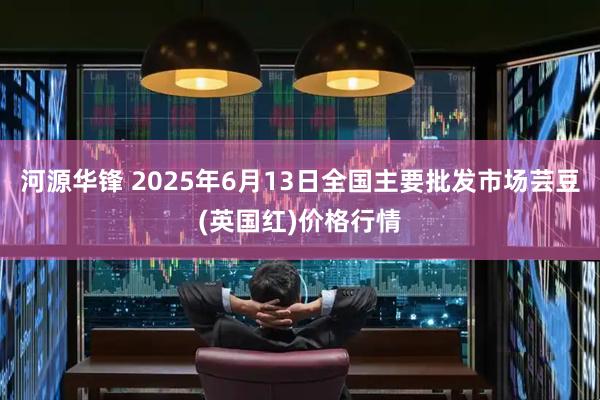 河源华锋 2025年6月13日全国主要批发市场芸豆(英国红)价格行情