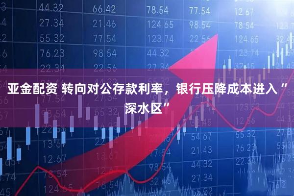 亚金配资 转向对公存款利率，银行压降成本进入“深水区”