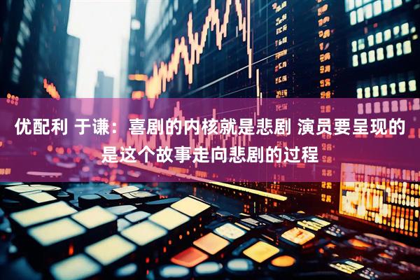 优配利 于谦：喜剧的内核就是悲剧 演员要呈现的是这个故事走向悲剧的过程