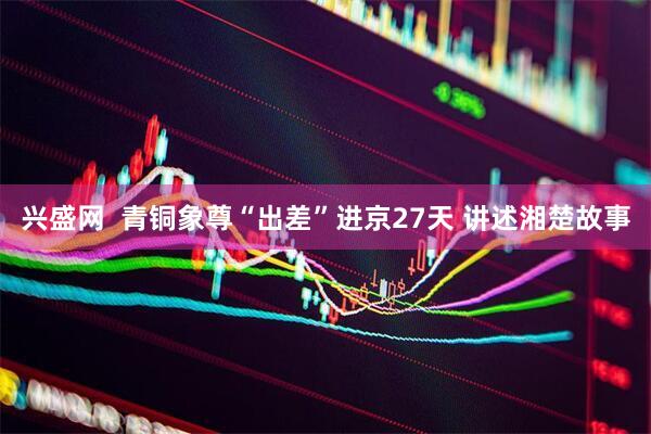 兴盛网  青铜象尊“出差”进京27天 讲述湘楚故事