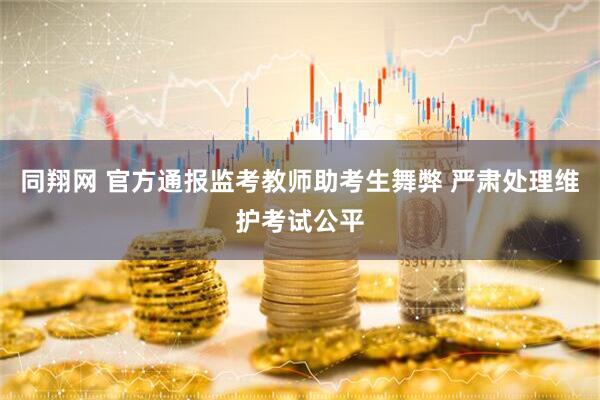 同翔网 官方通报监考教师助考生舞弊 严肃处理维护考试公平