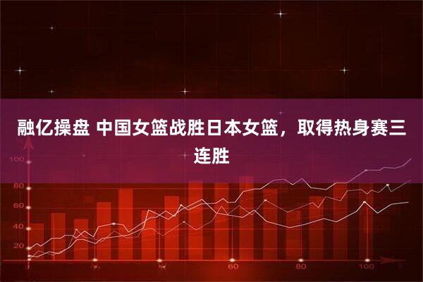 融亿操盘 中国女篮战胜日本女篮，取得热身赛三连胜
