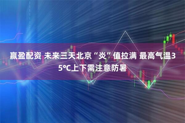 赢盈配资 未来三天北京“炎”值拉满 最高气温35℃上下需注意防暑
