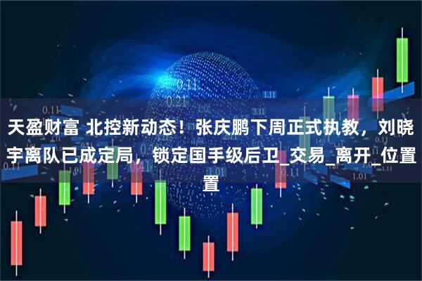 天盈财富 北控新动态！张庆鹏下周正式执教，刘晓宇离队已成定局，锁定国手级后卫_交易_离开_位置