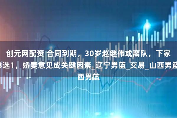 创元网配资 合同到期，30岁赵继伟或离队，下家3选1，娇妻意见成关键因素_辽宁男篮_交易_山西男篮