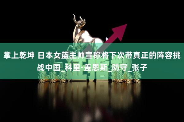掌上乾坤 日本女篮主帅宣称将下次带真正的阵容挑战中国_科里·盖恩斯_防守_张子