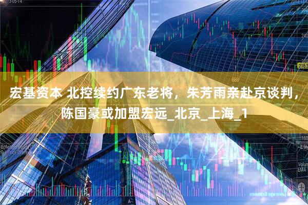 宏基资本 北控续约广东老将，朱芳雨亲赴京谈判，陈国豪或加盟宏远_北京_上海_1