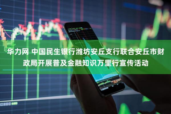 华力网 中国民生银行潍坊安丘支行联合安丘市财政局开展普及金融知识万里行宣传活动