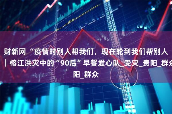 财新网 “疫情时别人帮我们，现在轮到我们帮别人”｜榕江洪灾中的“90后”早餐爱心队_受灾_贵阳_群众