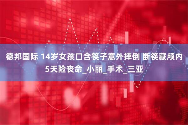 德邦国际 14岁女孩口含筷子意外摔倒 断筷藏颅内5天险丧命_小丽_手术_三亚