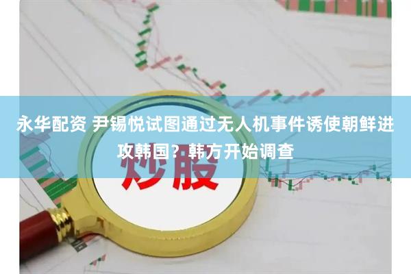 永华配资 尹锡悦试图通过无人机事件诱使朝鲜进攻韩国？韩方开始调查