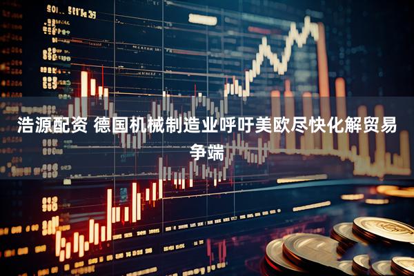 浩源配资 德国机械制造业呼吁美欧尽快化解贸易争端