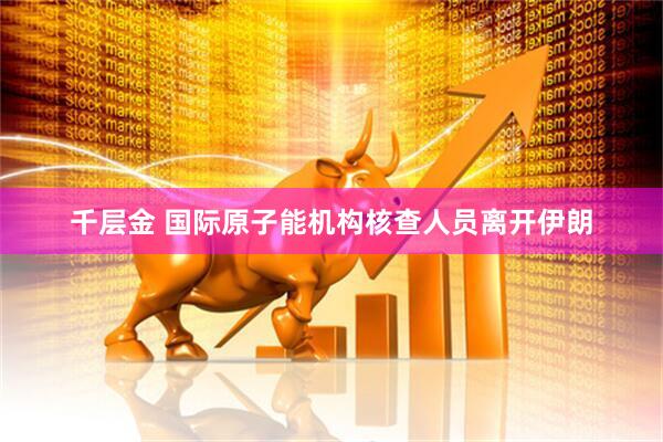 千层金 国际原子能机构核查人员离开伊朗