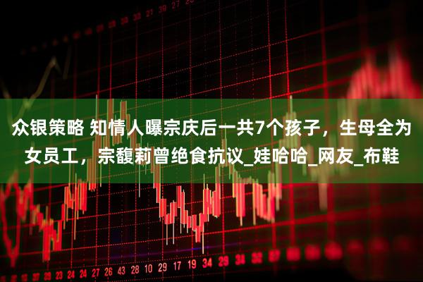众银策略 知情人曝宗庆后一共7个孩子，生母全为女员工，宗馥莉曾绝食抗议_娃哈哈_网友_布鞋