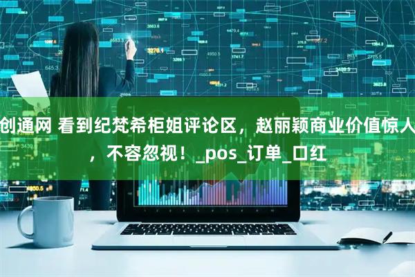 创通网 看到纪梵希柜姐评论区，赵丽颖商业价值惊人，不容忽视！_pos_订单_口红