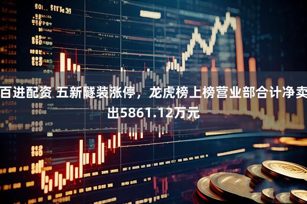百进配资 五新隧装涨停，龙虎榜上榜营业部合计净卖出5861.12万元