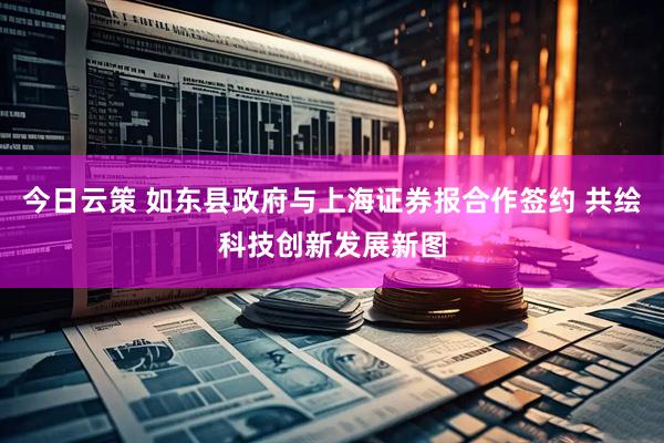 今日云策 如东县政府与上海证券报合作签约 共绘科技创新发展新图