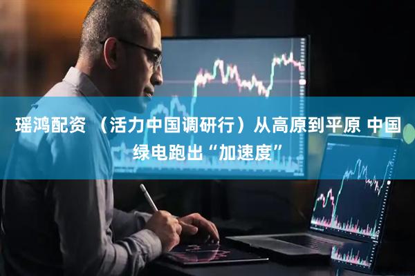 瑶鸿配资 （活力中国调研行）从高原到平原 中国绿电跑出“加速度”