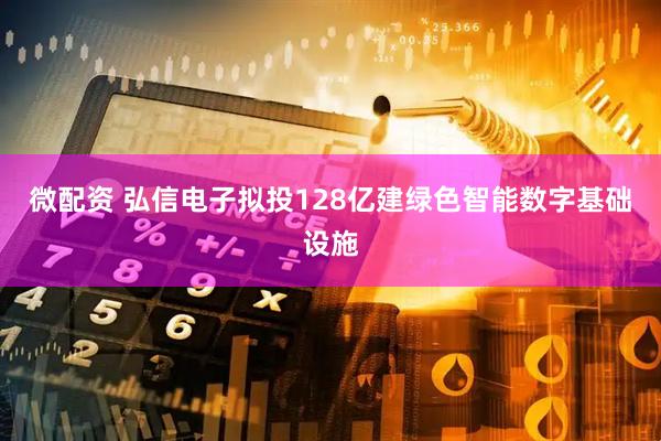 微配资 弘信电子拟投128亿建绿色智能数字基础设施