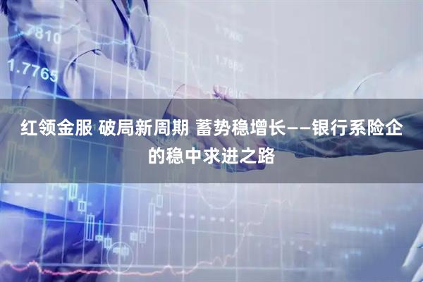 红领金服 破局新周期 蓄势稳增长——银行系险企的稳中求进之路