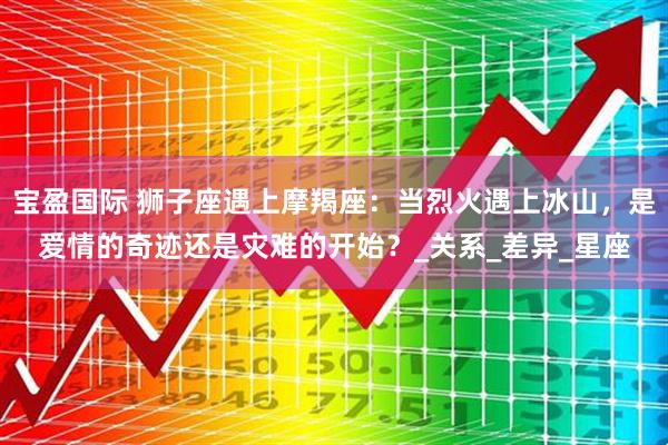 宝盈国际 狮子座遇上摩羯座：当烈火遇上冰山，是爱情的奇迹还是灾难的开始？_关系_差异_星座