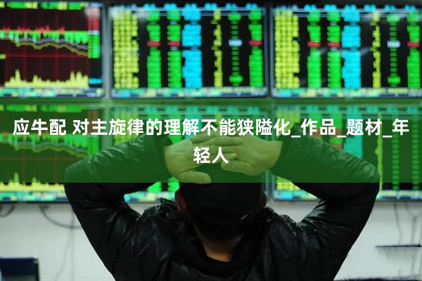 应牛配 对主旋律的理解不能狭隘化_作品_题材_年轻人