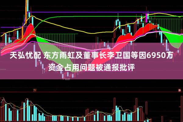 天弘忧配 东方雨虹及董事长李卫国等因6950万资金占用问题被通报批评