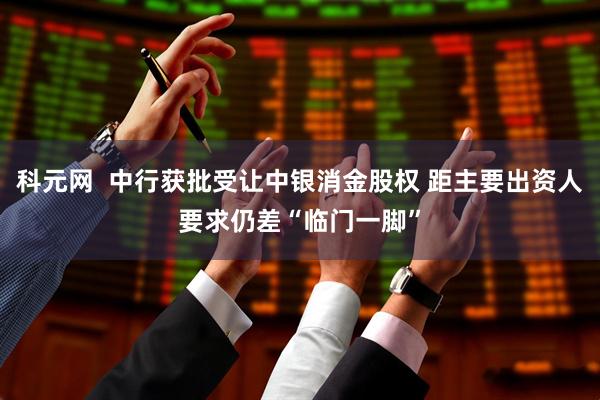 科元网  中行获批受让中银消金股权 距主要出资人要求仍差“临门一脚”