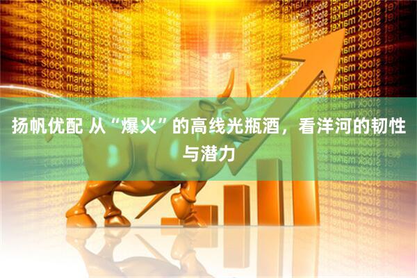 扬帆优配 从“爆火”的高线光瓶酒，看洋河的韧性与潜力