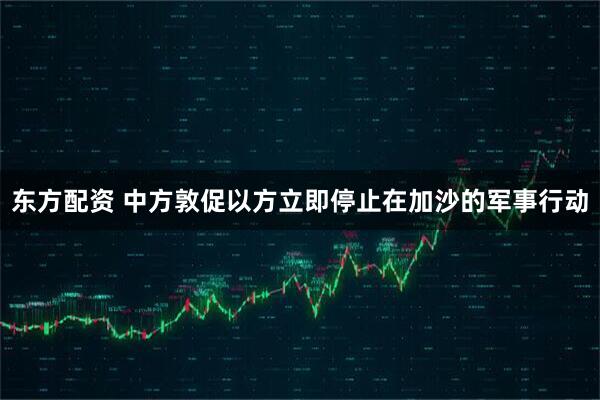 东方配资 中方敦促以方立即停止在加沙的军事行动