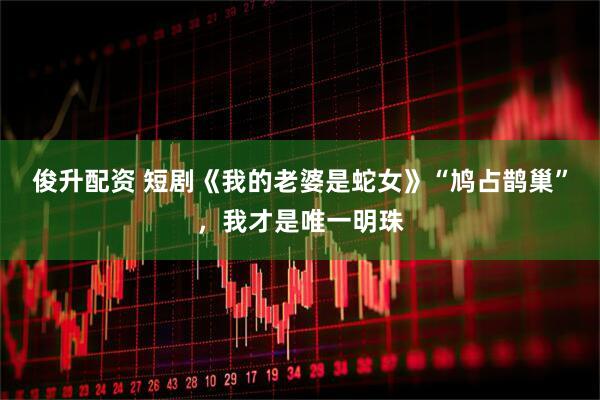 俊升配资 短剧《我的老婆是蛇女》“鸠占鹊巢”，我才是唯一明珠