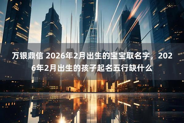 万银鼎信 2026年2月出生的宝宝取名字，2026年2月出生的孩子起名五行缺什么