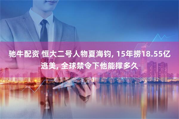 驰牛配资 恒大二号人物夏海钧, 15年捞18.55亿逃美, 全球禁令下他能撑多久