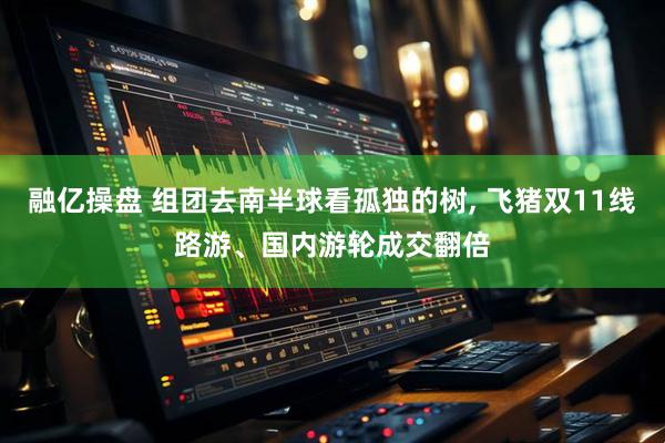 融亿操盘 组团去南半球看孤独的树, 飞猪双11线路游、国内游轮成交翻倍